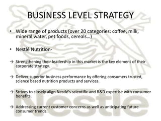 BUSINESS LEVEL STRATEGY 
• Wide range of products (over 20 categories: coffee, milk, 
mineral water, pet foods, cereals…) 
• Nestlé Nutrition- 
→ Strengthening their leadership in this market is the key element of their 
corporate strategy. 
→ Deliver superior business performance by offering consumers trusted, 
science based nutrition products and services. 
→ Strives to closely align Nestlé’s scientific and R&D expertise with consumer 
benefits. 
→ Addressing current customer concerns as well as anticipating future 
consumer trends. 
 