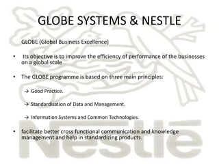 GLOBE SYSTEMS & NESTLE 
GLOBE (Global Business Excellence) 
• Its objective is to improve the efficiency of performance of the businesses 
on a global scale 
• The GLOBE programme is based on three main principles: 
→ Good Practice. 
→ Standardisation of Data and Management. 
→ Information Systems and Common Technologies. 
• facilitate better cross functional communication and knowledge 
management and help in standardizing products. 
 