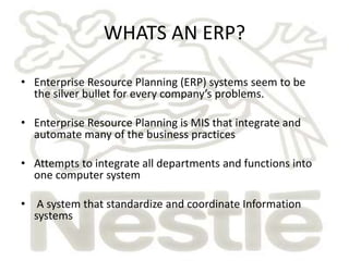 WHATS AN ERP? 
• Enterprise Resource Planning (ERP) systems seem to be 
the silver bullet for every company’s problems. 
• Enterprise Resource Planning is MIS that integrate and 
automate many of the business practices 
• Attempts to integrate all departments and functions into 
one computer system 
• A system that standardize and coordinate Information 
systems 
 