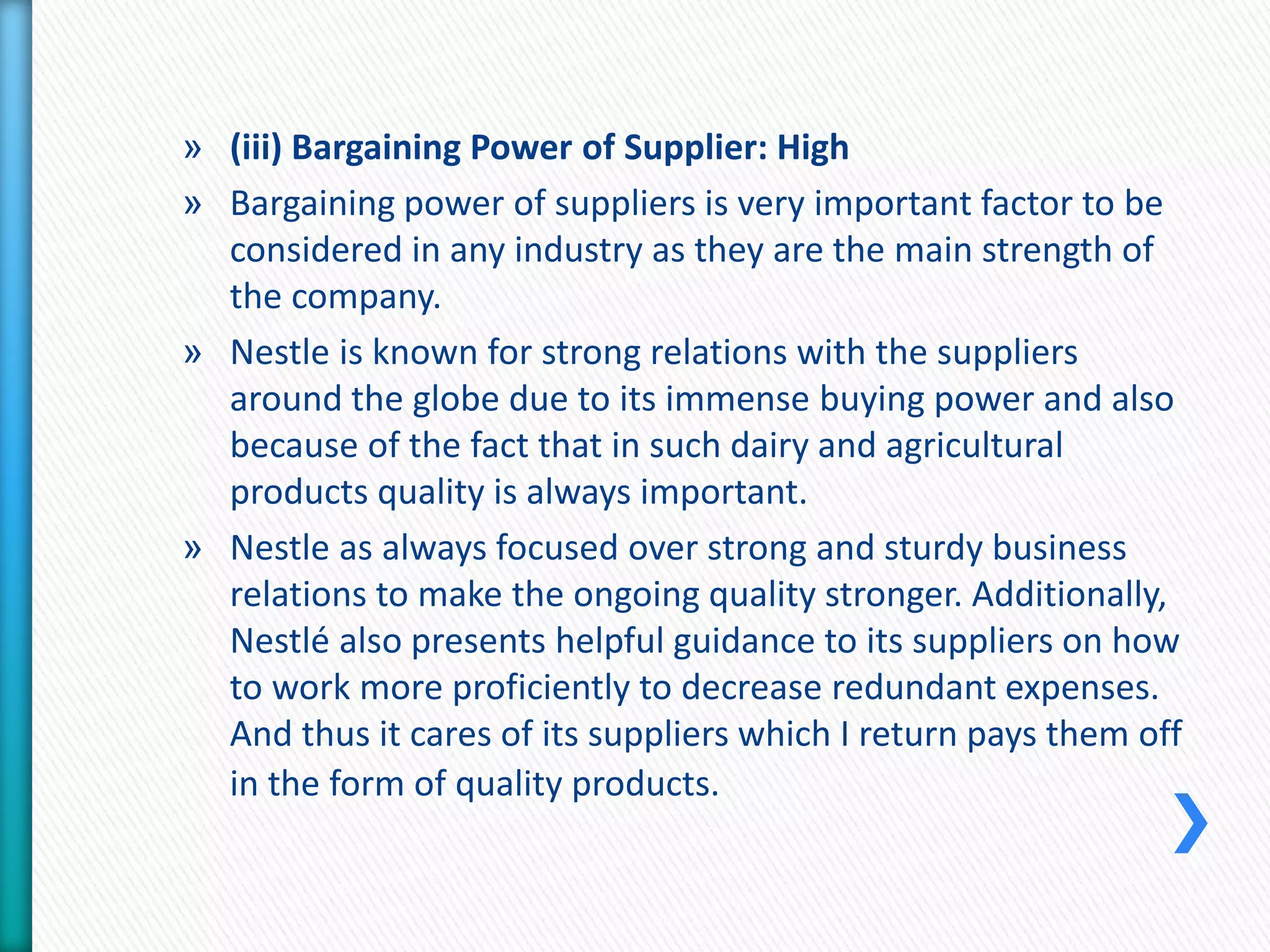 » (iii) Bargaining Power of Supplier: High 
» Bargaining power of suppliers is very important factor to be 
considered in any industry as they are the main strength of 
the company. 
» Nestle is known for strong relations with the suppliers 
around the globe due to its immense buying power and also 
because of the fact that in such dairy and agricultural 
products quality is always important. 
» Nestle as always focused over strong and sturdy business 
relations to make the ongoing quality stronger. Additionally, 
Nestlé also presents helpful guidance to its suppliers on how 
to work more proficiently to decrease redundant expenses. 
And thus it cares of its suppliers which I return pays them off 
in the form of quality products. 
 