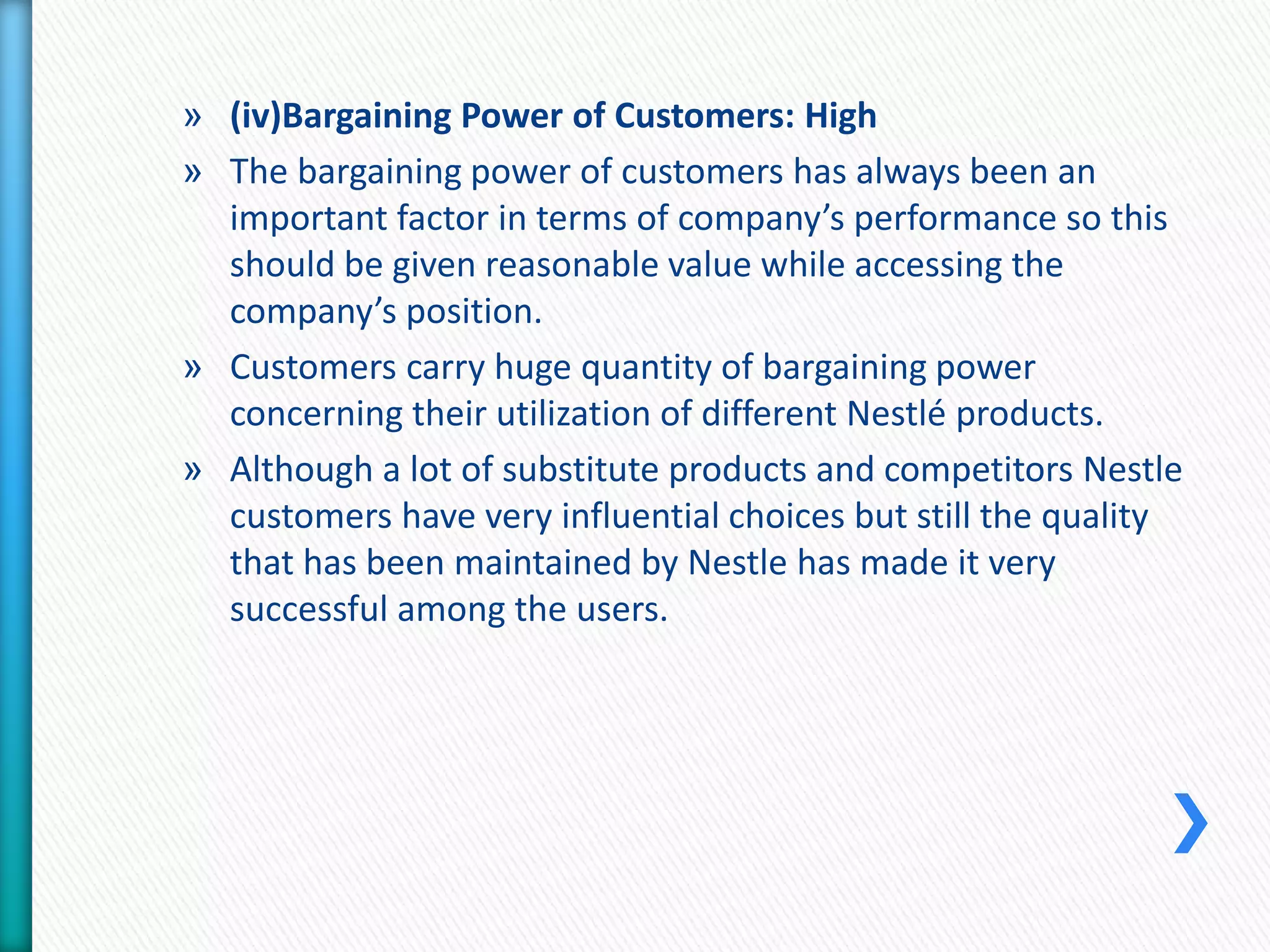 » (iv)Bargaining Power of Customers: High 
» The bargaining power of customers has always been an 
important factor in terms of company’s performance so this 
should be given reasonable value while accessing the 
company’s position. 
» Customers carry huge quantity of bargaining power 
concerning their utilization of different Nestlé products. 
» Although a lot of substitute products and competitors Nestle 
customers have very influential choices but still the quality 
that has been maintained by Nestle has made it very 
successful among the users. 
 