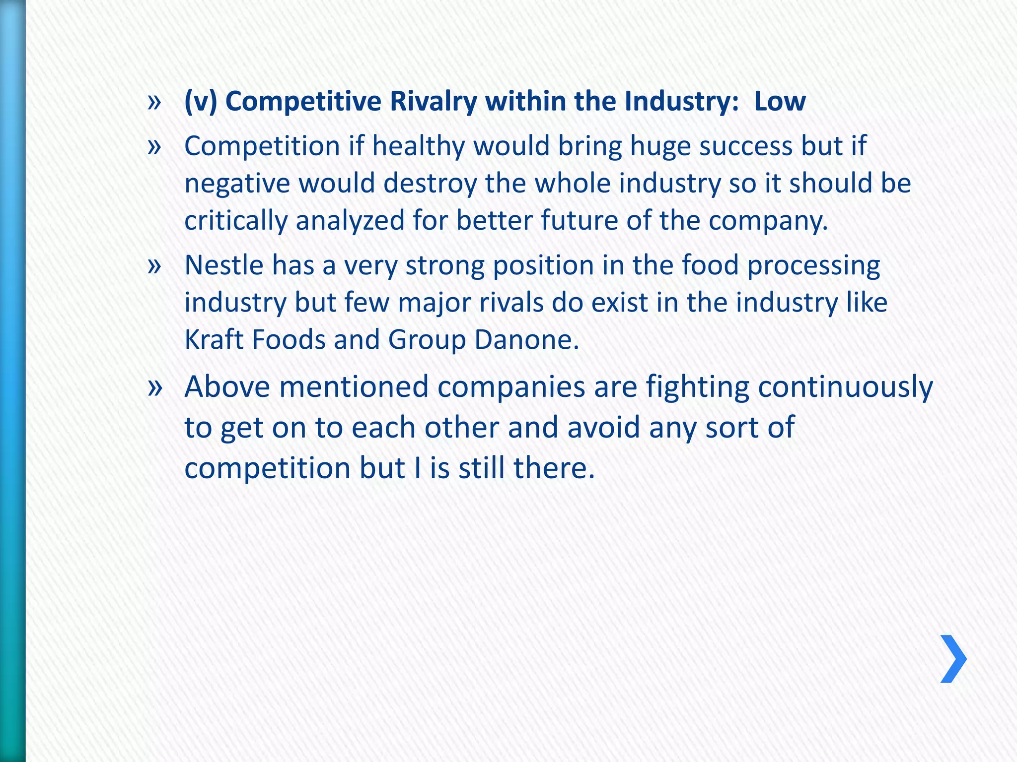 » (v) Competitive Rivalry within the Industry: Low 
» Competition if healthy would bring huge success but if 
negative would destroy the whole industry so it should be 
critically analyzed for better future of the company. 
» Nestle has a very strong position in the food processing 
industry but few major rivals do exist in the industry like 
Kraft Foods and Group Danone. 
» Above mentioned companies are fighting continuously 
to get on to each other and avoid any sort of 
competition but I is still there. 
 