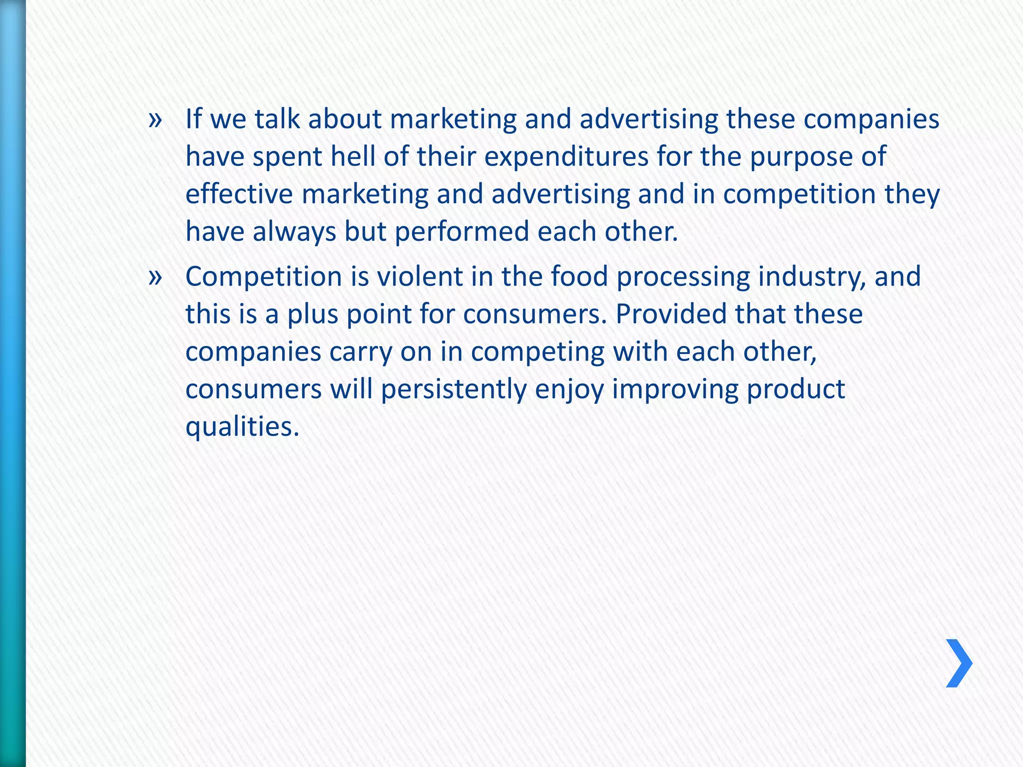 » If we talk about marketing and advertising these companies 
have spent hell of their expenditures for the purpose of 
effective marketing and advertising and in competition they 
have always but performed each other. 
» Competition is violent in the food processing industry, and 
this is a plus point for consumers. Provided that these 
companies carry on in competing with each other, 
consumers will persistently enjoy improving product 
qualities. 
 