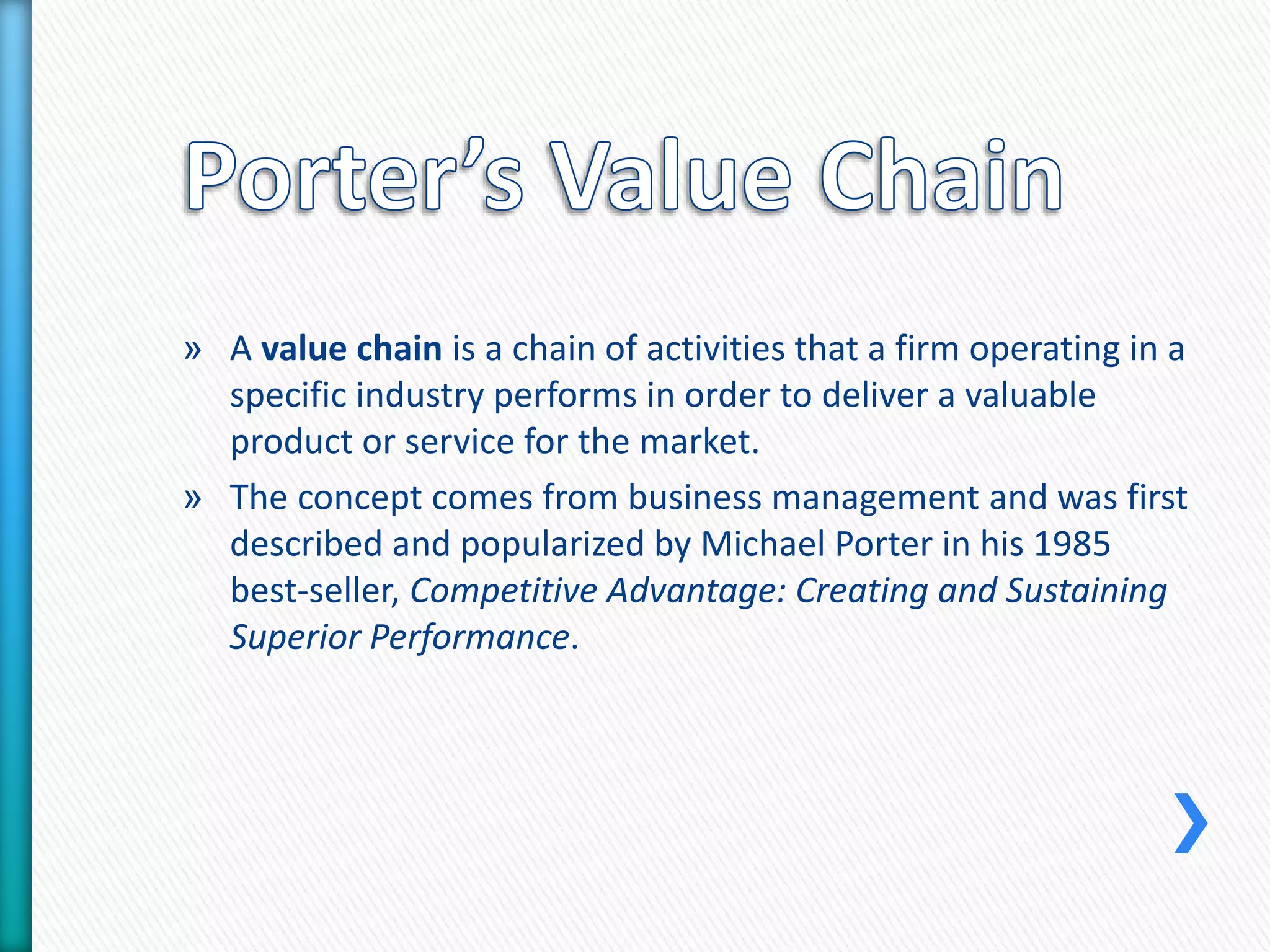 » A value chain is a chain of activities that a firm operating in a 
specific industry performs in order to deliver a valuable 
product or service for the market. 
» The concept comes from business management and was first 
described and popularized by Michael Porter in his 1985 
best-seller, Competitive Advantage: Creating and Sustaining 
Superior Performance. 
 