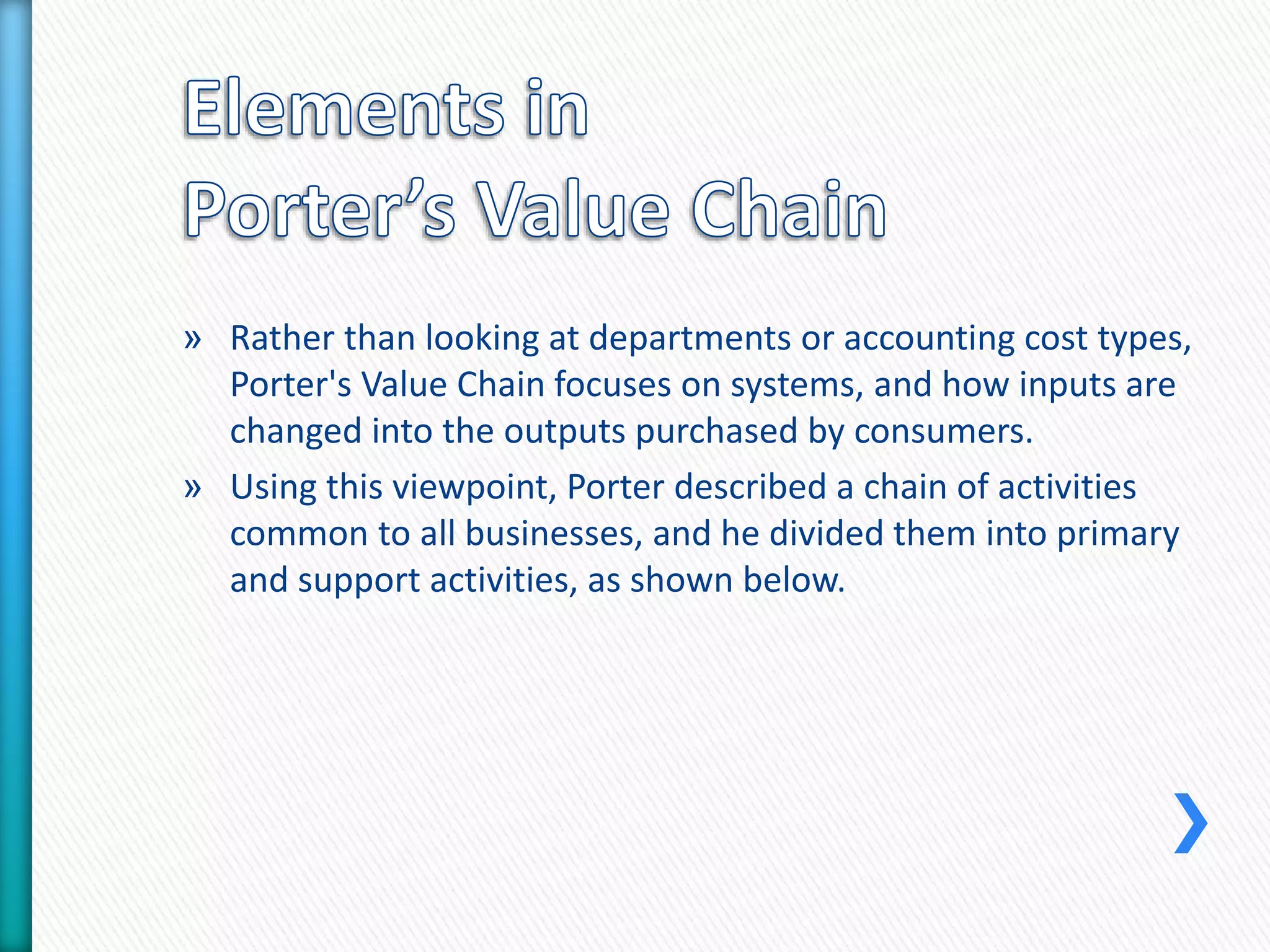 » Rather than looking at departments or accounting cost types, 
Porter's Value Chain focuses on systems, and how inputs are 
changed into the outputs purchased by consumers. 
» Using this viewpoint, Porter described a chain of activities 
common to all businesses, and he divided them into primary 
and support activities, as shown below. 
 