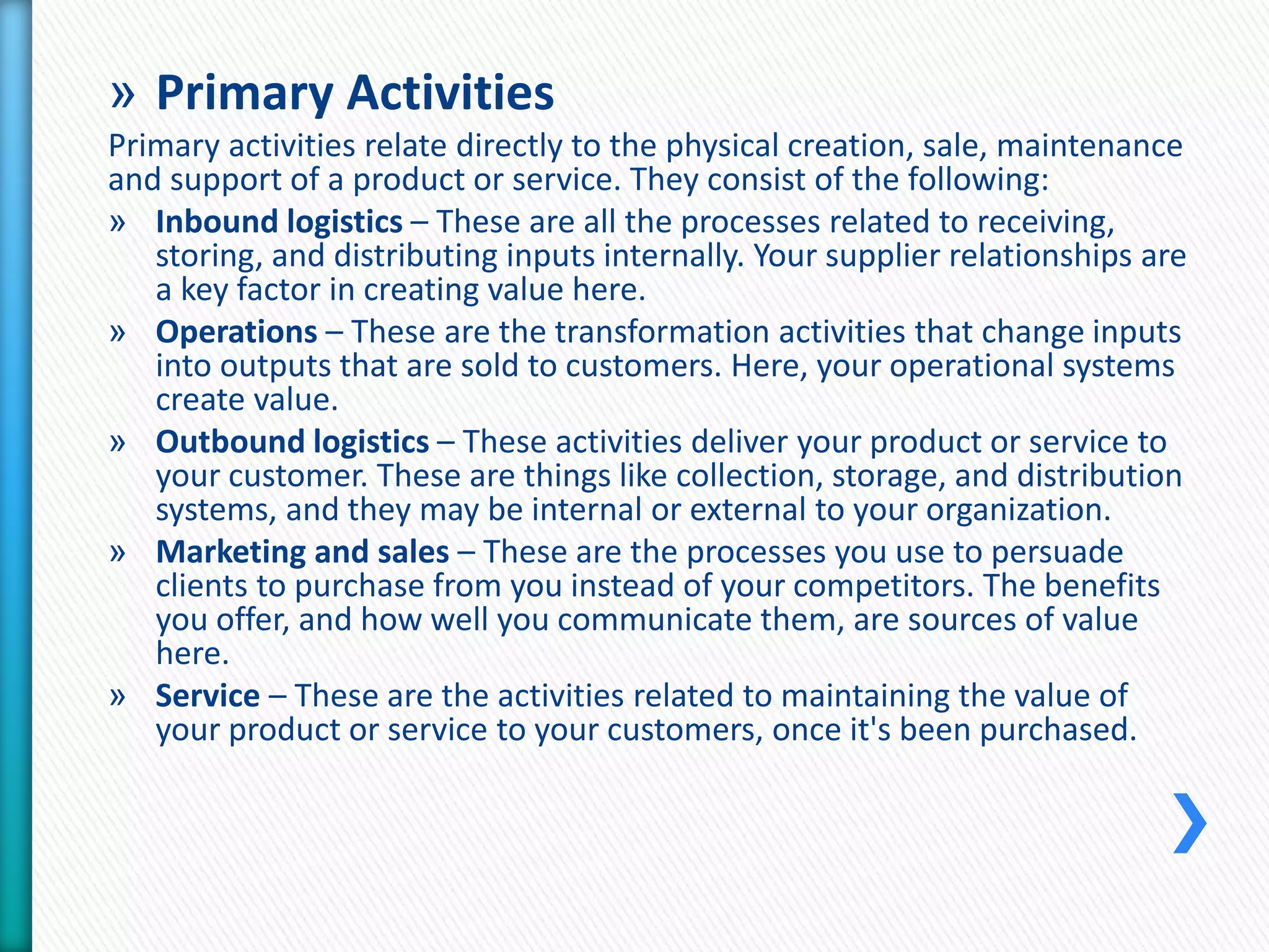 » Primary Activities 
Primary activities relate directly to the physical creation, sale, maintenance 
and support of a product or service. They consist of the following: 
» Inbound logistics – These are all the processes related to receiving, 
storing, and distributing inputs internally. Your supplier relationships are 
a key factor in creating value here. 
» Operations – These are the transformation activities that change inputs 
into outputs that are sold to customers. Here, your operational systems 
create value. 
» Outbound logistics – These activities deliver your product or service to 
your customer. These are things like collection, storage, and distribution 
systems, and they may be internal or external to your organization. 
» Marketing and sales – These are the processes you use to persuade 
clients to purchase from you instead of your competitors. The benefits 
you offer, and how well you communicate them, are sources of value 
here. 
» Service – These are the activities related to maintaining the value of 
your product or service to your customers, once it's been purchased. 
 