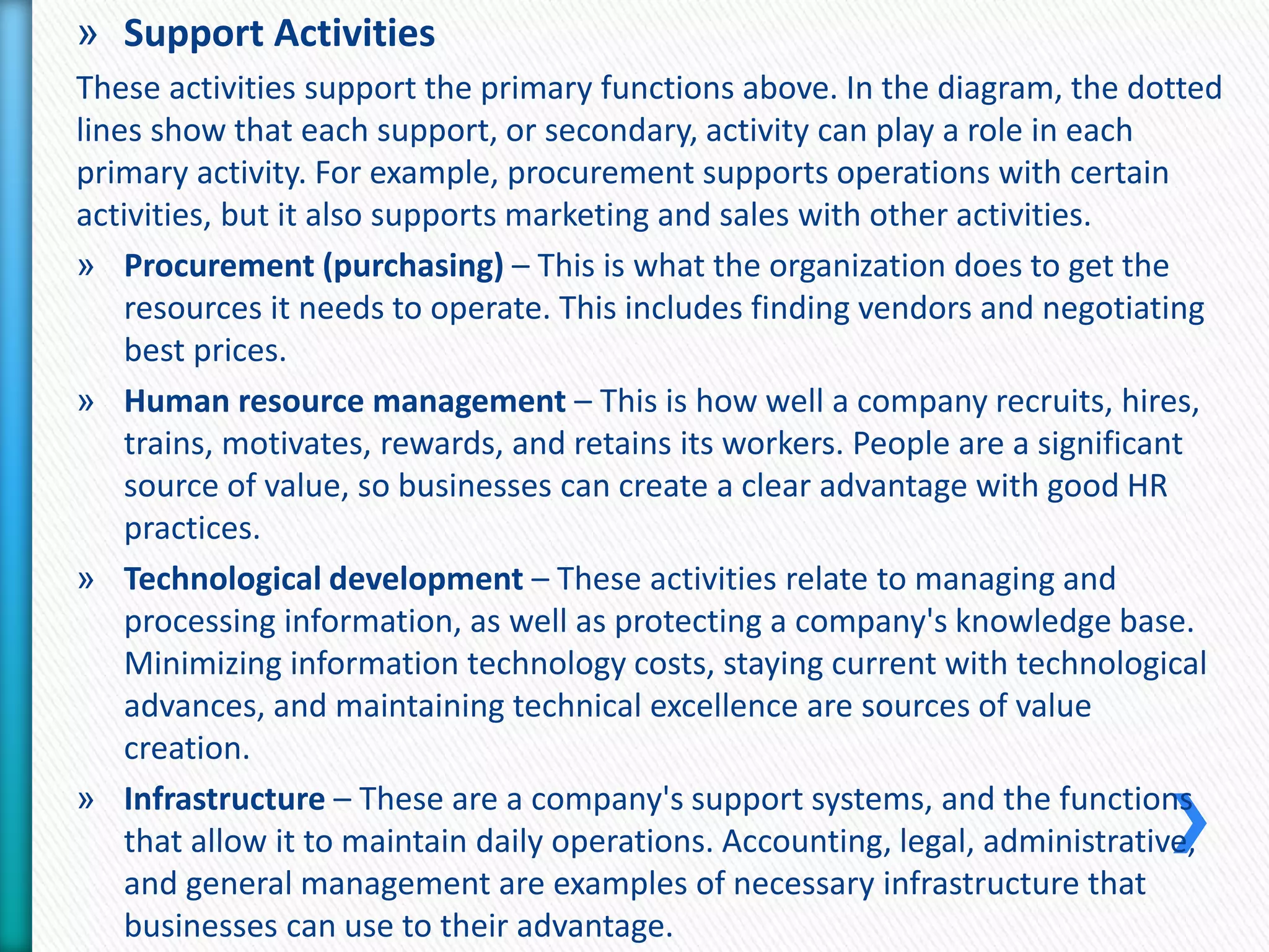 » Support Activities 
These activities support the primary functions above. In the diagram, the dotted 
lines show that each support, or secondary, activity can play a role in each 
primary activity. For example, procurement supports operations with certain 
activities, but it also supports marketing and sales with other activities. 
» Procurement (purchasing) – This is what the organization does to get the 
resources it needs to operate. This includes finding vendors and negotiating 
best prices. 
» Human resource management – This is how well a company recruits, hires, 
trains, motivates, rewards, and retains its workers. People are a significant 
source of value, so businesses can create a clear advantage with good HR 
practices. 
» Technological development – These activities relate to managing and 
processing information, as well as protecting a company's knowledge base. 
Minimizing information technology costs, staying current with technological 
advances, and maintaining technical excellence are sources of value 
creation. 
» Infrastructure – These are a company's support systems, and the functions 
that allow it to maintain daily operations. Accounting, legal, administrative, 
and general management are examples of necessary infrastructure that 
businesses can use to their advantage. 
 