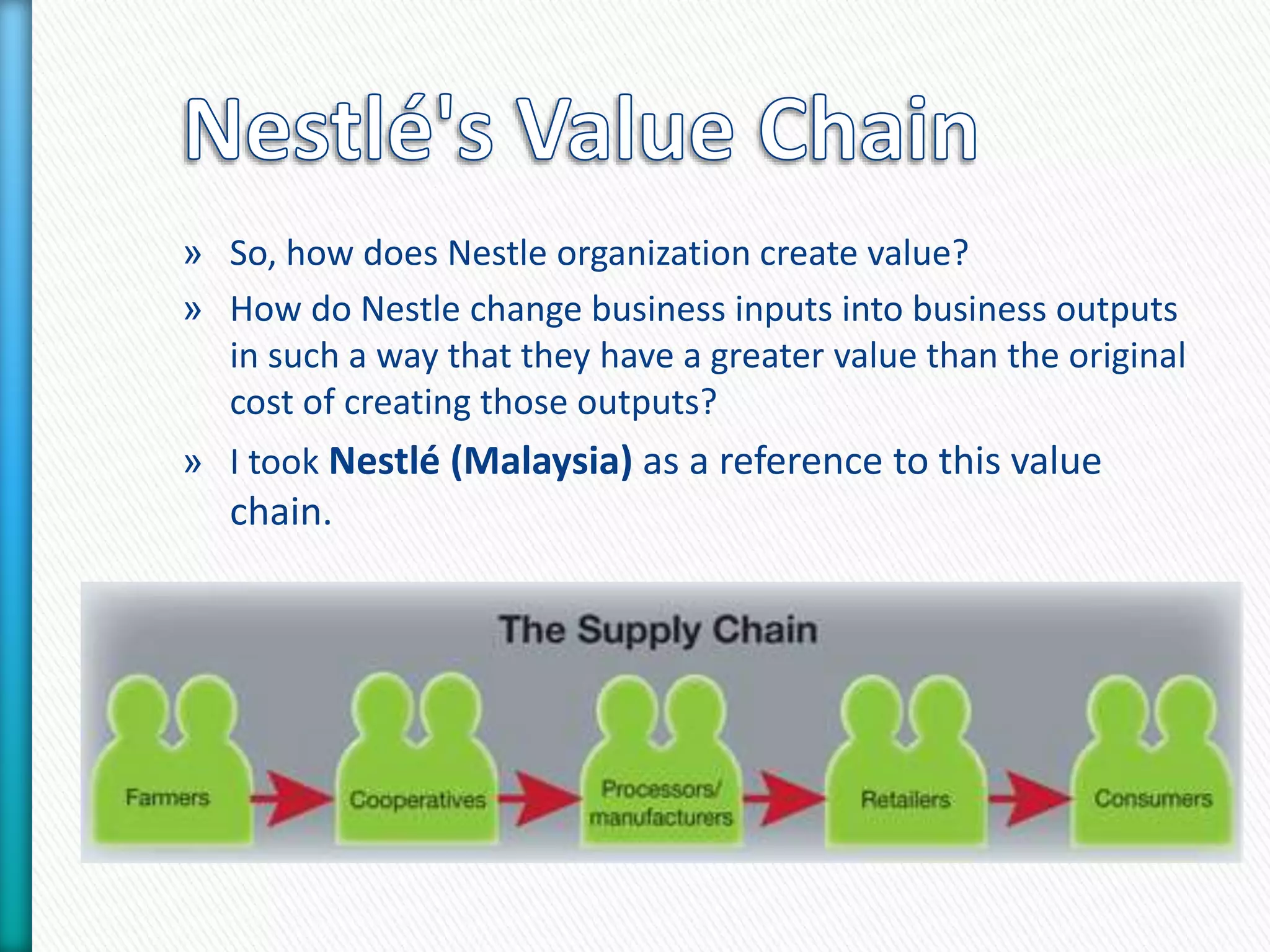 » So, how does Nestle organization create value? 
» How do Nestle change business inputs into business outputs 
in such a way that they have a greater value than the original 
cost of creating those outputs? 
» I took Nestlé (Malaysia) as a reference to this value 
chain. 
 