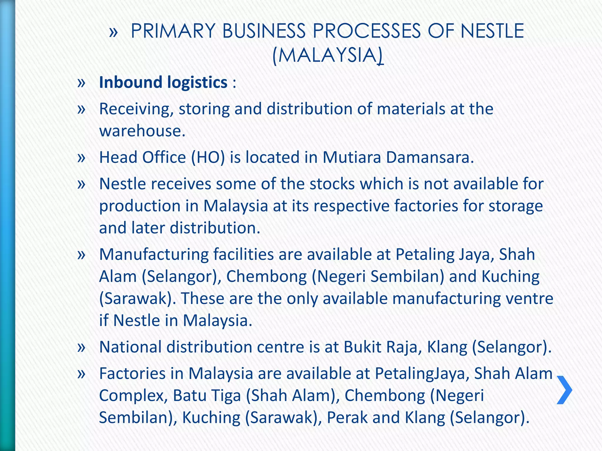 » PRIMARY BUSINESS PROCESSES OF NESTLE 
(MALAYSIA) 
» Inbound logistics : 
» Receiving, storing and distribution of materials at the 
warehouse. 
» Head Office (HO) is located in Mutiara Damansara. 
» Nestle receives some of the stocks which is not available for 
production in Malaysia at its respective factories for storage 
and later distribution. 
» Manufacturing facilities are available at Petaling Jaya, Shah 
Alam (Selangor), Chembong (Negeri Sembilan) and Kuching 
(Sarawak). These are the only available manufacturing ventre 
if Nestle in Malaysia. 
» National distribution centre is at Bukit Raja, Klang (Selangor). 
» Factories in Malaysia are available at PetalingJaya, Shah Alam 
Complex, Batu Tiga (Shah Alam), Chembong (Negeri 
Sembilan), Kuching (Sarawak), Perak and Klang (Selangor). 
 