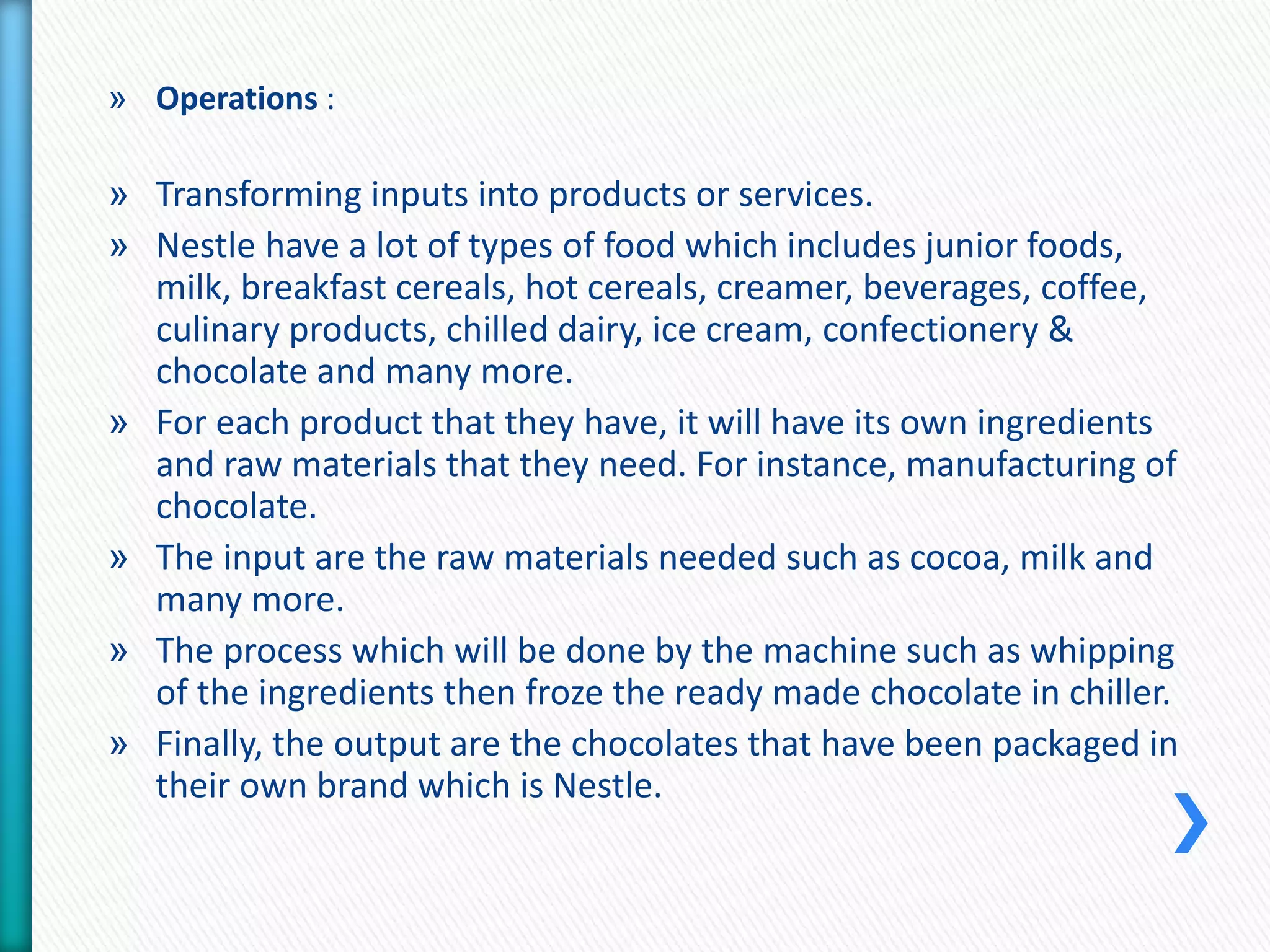 » Operations : 
» Transforming inputs into products or services. 
» Nestle have a lot of types of food which includes junior foods, 
milk, breakfast cereals, hot cereals, creamer, beverages, coffee, 
culinary products, chilled dairy, ice cream, confectionery & 
chocolate and many more. 
» For each product that they have, it will have its own ingredients 
and raw materials that they need. For instance, manufacturing of 
chocolate. 
» The input are the raw materials needed such as cocoa, milk and 
many more. 
» The process which will be done by the machine such as whipping 
of the ingredients then froze the ready made chocolate in chiller. 
» Finally, the output are the chocolates that have been packaged in 
their own brand which is Nestle. 
 