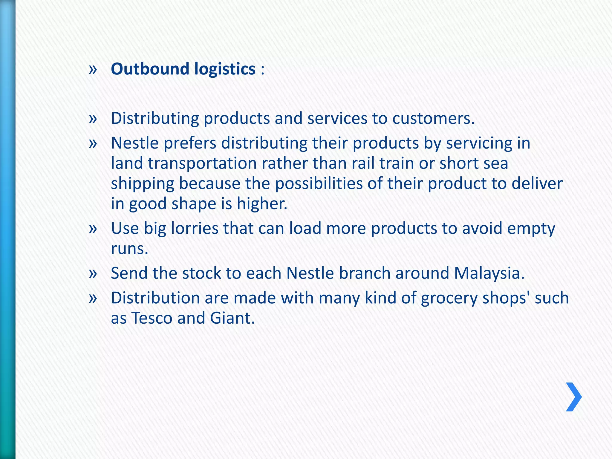 » Outbound logistics : 
» Distributing products and services to customers. 
» Nestle prefers distributing their products by servicing in 
land transportation rather than rail train or short sea 
shipping because the possibilities of their product to deliver 
in good shape is higher. 
» Use big lorries that can load more products to avoid empty 
runs. 
» Send the stock to each Nestle branch around Malaysia. 
» Distribution are made with many kind of grocery shops' such 
as Tesco and Giant. 
 