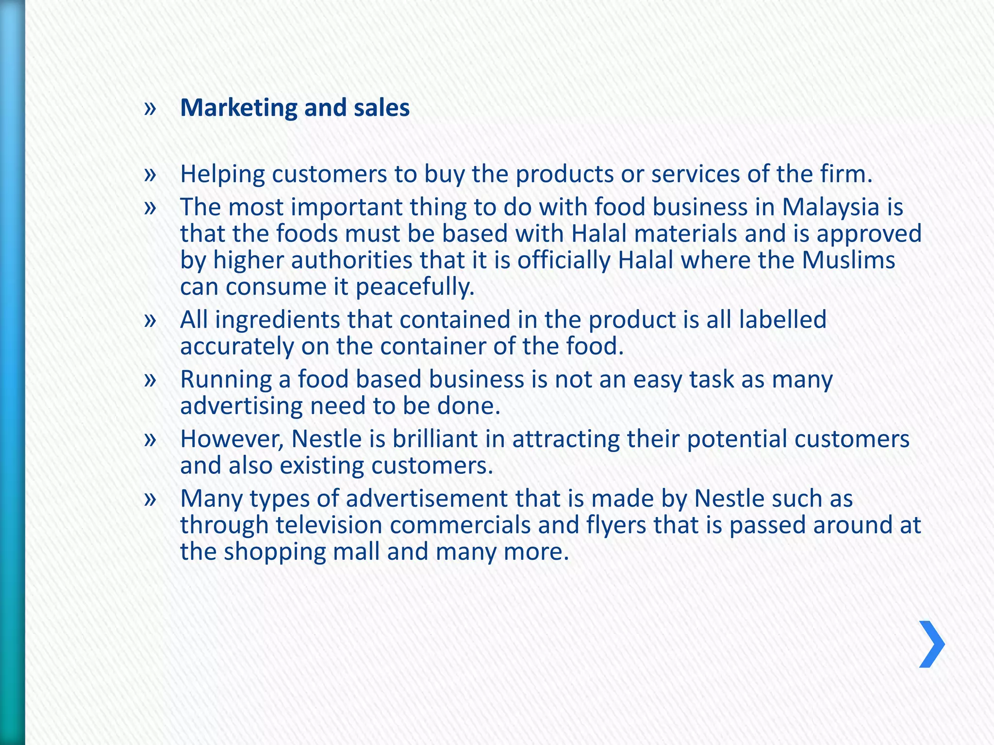 » Marketing and sales 
» Helping customers to buy the products or services of the firm. 
» The most important thing to do with food business in Malaysia is 
that the foods must be based with Halal materials and is approved 
by higher authorities that it is officially Halal where the Muslims 
can consume it peacefully. 
» All ingredients that contained in the product is all labelled 
accurately on the container of the food. 
» Running a food based business is not an easy task as many 
advertising need to be done. 
» However, Nestle is brilliant in attracting their potential customers 
and also existing customers. 
» Many types of advertisement that is made by Nestle such as 
through television commercials and flyers that is passed around at 
the shopping mall and many more. 
 