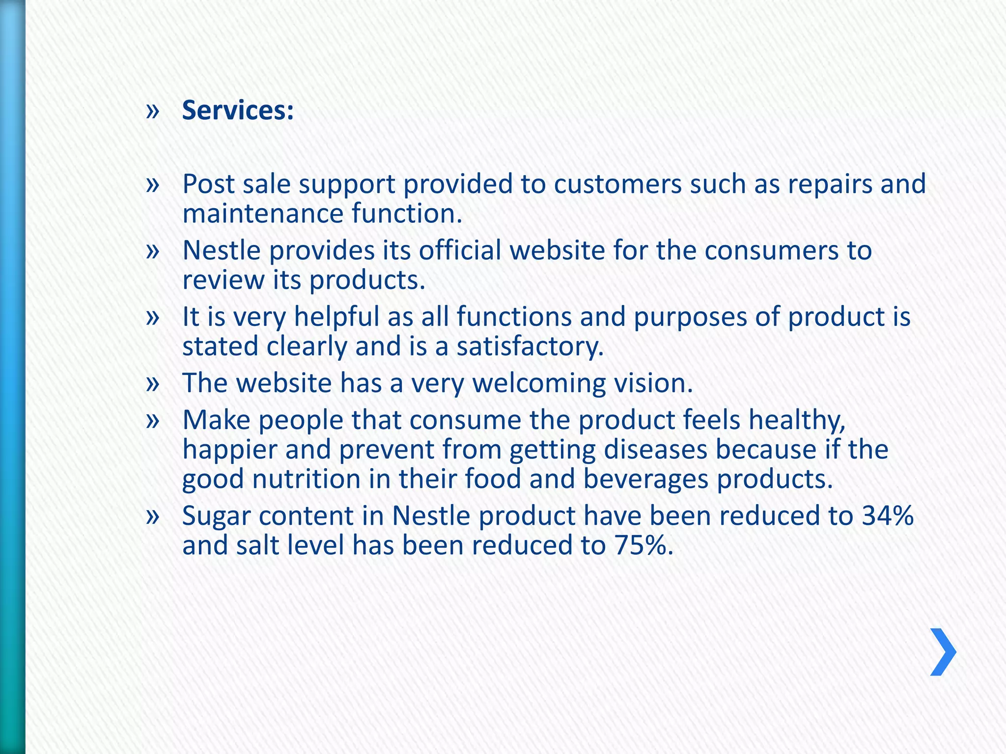 » Services: 
» Post sale support provided to customers such as repairs and 
maintenance function. 
» Nestle provides its official website for the consumers to 
review its products. 
» It is very helpful as all functions and purposes of product is 
stated clearly and is a satisfactory. 
» The website has a very welcoming vision. 
» Make people that consume the product feels healthy, 
happier and prevent from getting diseases because if the 
good nutrition in their food and beverages products. 
» Sugar content in Nestle product have been reduced to 34% 
and salt level has been reduced to 75%. 
 