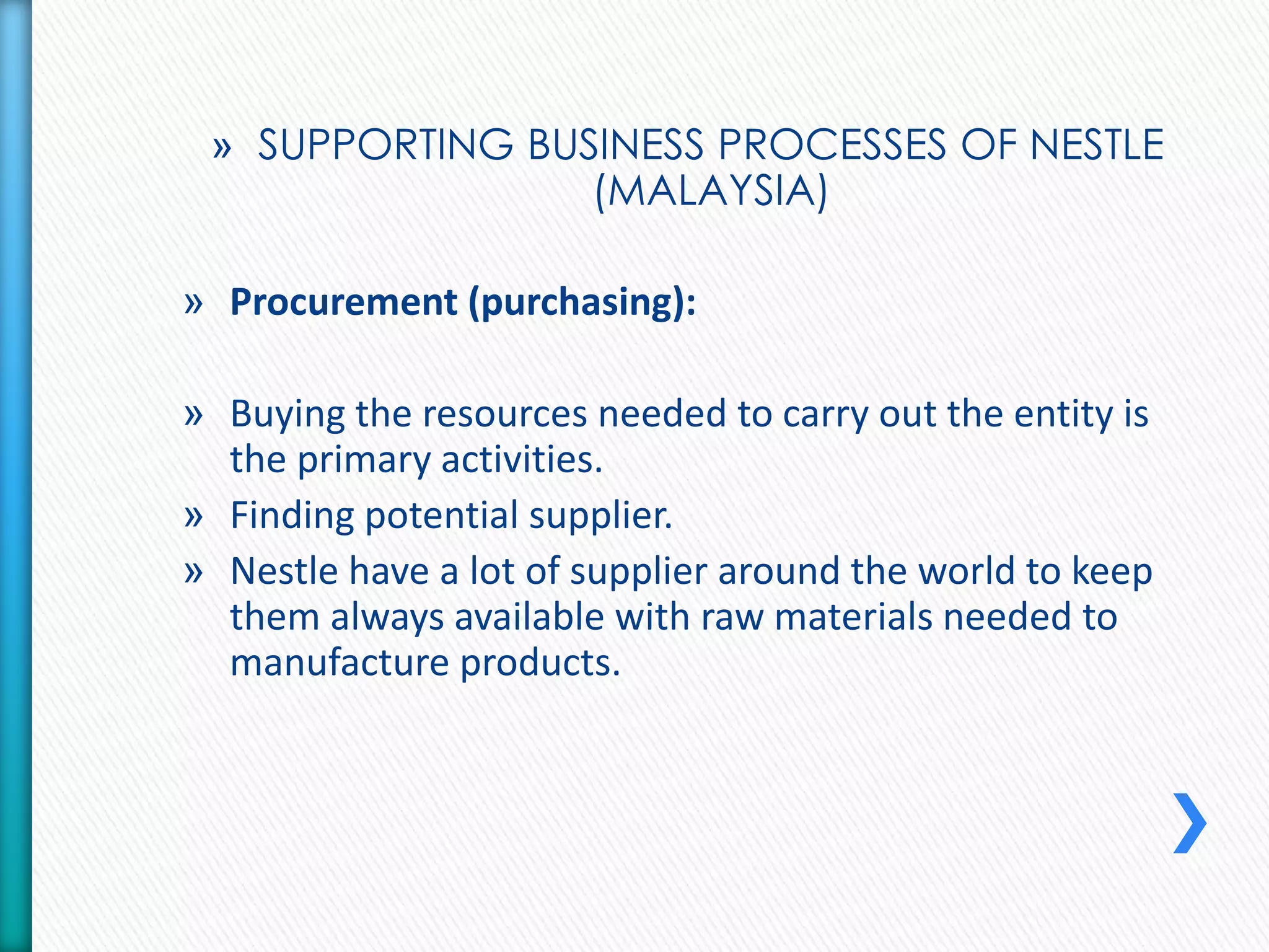 » SUPPORTING BUSINESS PROCESSES OF NESTLE 
(MALAYSIA) 
» Procurement (purchasing): 
» Buying the resources needed to carry out the entity is 
the primary activities. 
» Finding potential supplier. 
» Nestle have a lot of supplier around the world to keep 
them always available with raw materials needed to 
manufacture products. 
 
