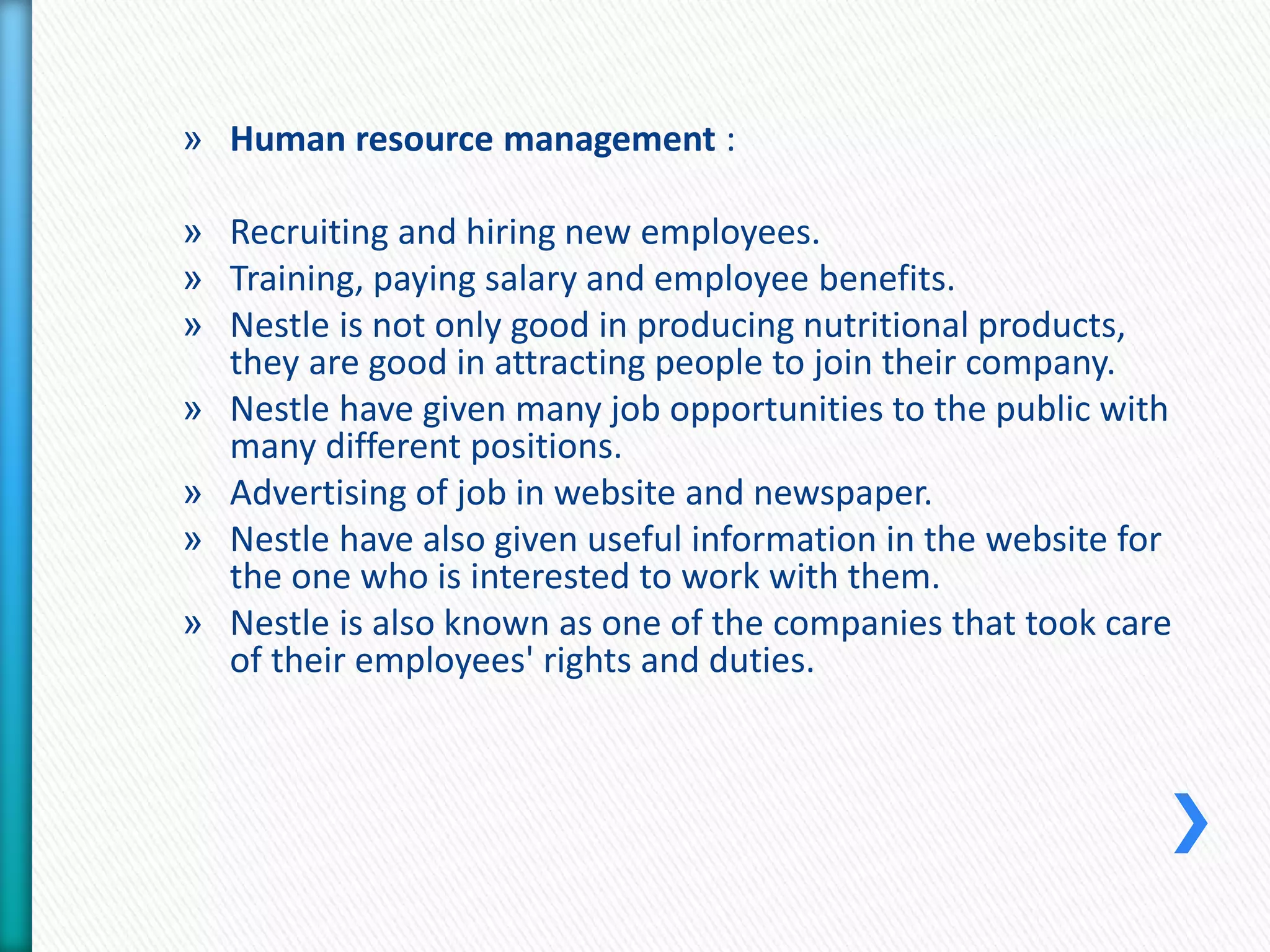 » Human resource management : 
» Recruiting and hiring new employees. 
» Training, paying salary and employee benefits. 
» Nestle is not only good in producing nutritional products, 
they are good in attracting people to join their company. 
» Nestle have given many job opportunities to the public with 
many different positions. 
» Advertising of job in website and newspaper. 
» Nestle have also given useful information in the website for 
the one who is interested to work with them. 
» Nestle is also known as one of the companies that took care 
of their employees' rights and duties. 
 