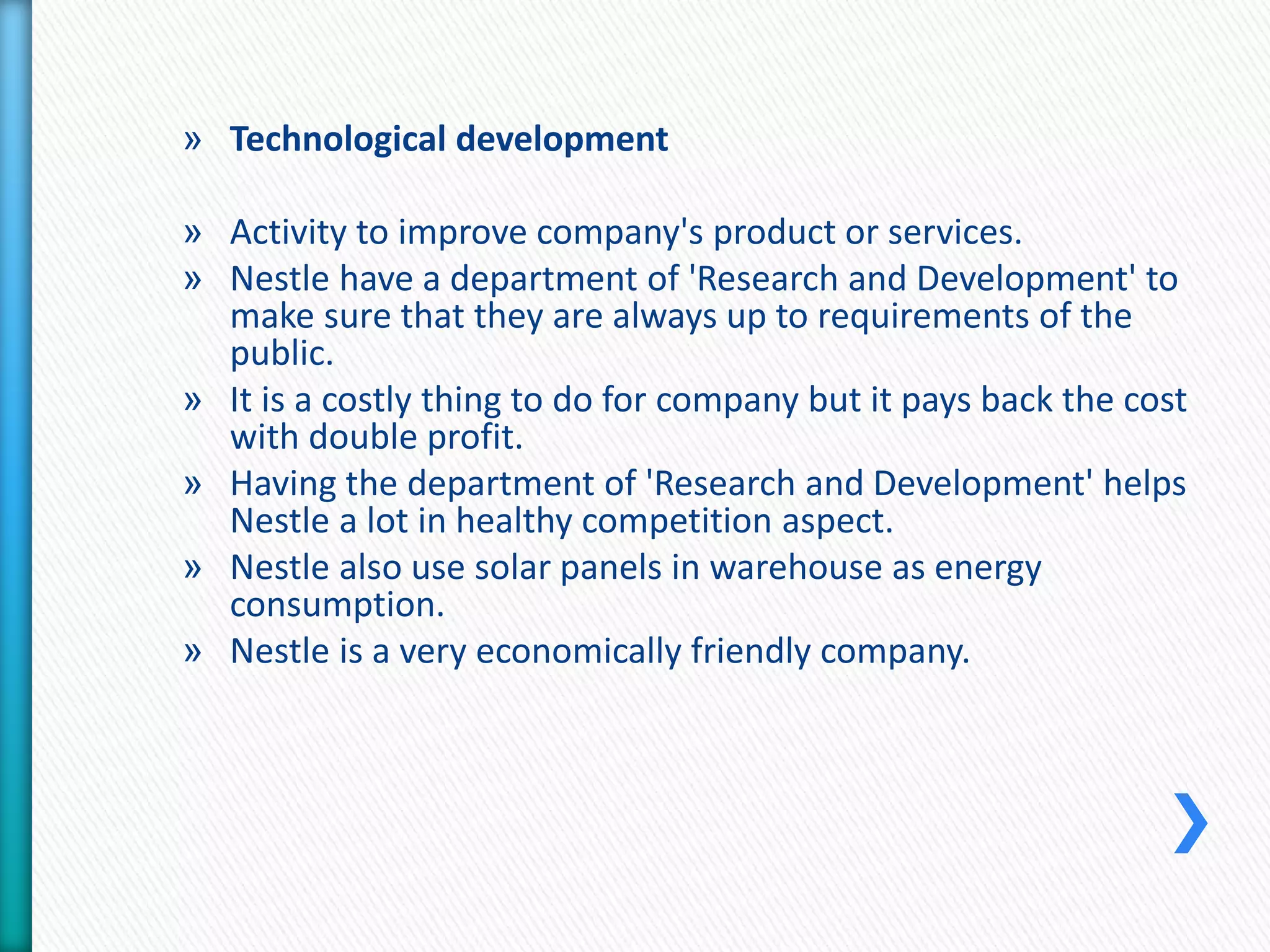 » Technological development 
» Activity to improve company's product or services. 
» Nestle have a department of 'Research and Development' to 
make sure that they are always up to requirements of the 
public. 
» It is a costly thing to do for company but it pays back the cost 
with double profit. 
» Having the department of 'Research and Development' helps 
Nestle a lot in healthy competition aspect. 
» Nestle also use solar panels in warehouse as energy 
consumption. 
» Nestle is a very economically friendly company. 
 