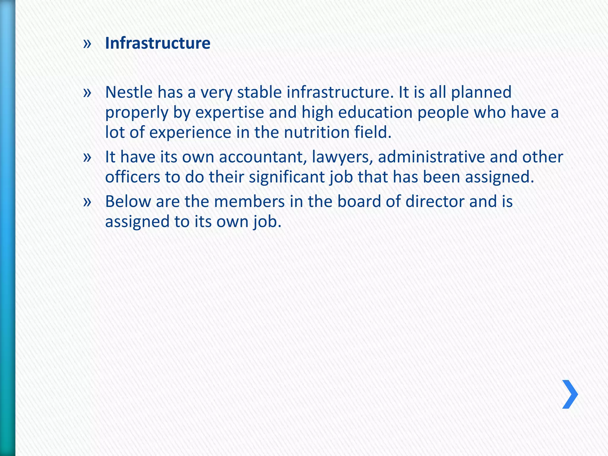 » Infrastructure 
» Nestle has a very stable infrastructure. It is all planned 
properly by expertise and high education people who have a 
lot of experience in the nutrition field. 
» It have its own accountant, lawyers, administrative and other 
officers to do their significant job that has been assigned. 
» Below are the members in the board of director and is 
assigned to its own job. 
 