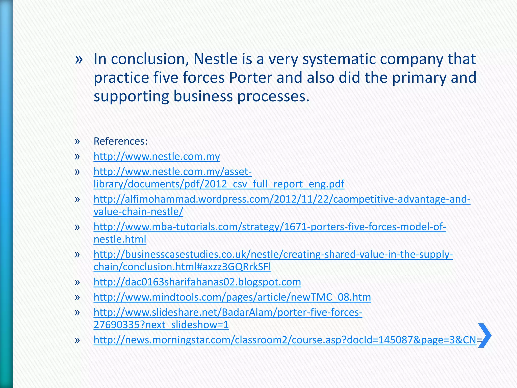 » In conclusion, Nestle is a very systematic company that 
practice five forces Porter and also did the primary and 
supporting business processes. 
» References: 
» http://www.nestle.com.my 
» http://www.nestle.com.my/asset-library/ 
documents/pdf/2012_csv_full_report_eng.pdf 
» http://alfimohammad.wordpress.com/2012/11/22/caompetitive-advantage-and-value- 
chain-nestle/ 
» http://www.mba-tutorials.com/strategy/1671-porters-five-forces-model-of-nestle. 
html 
» http://businesscasestudies.co.uk/nestle/creating-shared-value-in-the-supply-chain/ 
conclusion.html#axzz3GQRrkSFl 
» http://dac0163sharifahanas02.blogspot.com 
» http://www.mindtools.com/pages/article/newTMC_08.htm 
» http://www.slideshare.net/BadarAlam/porter-five-forces- 
27690335?next_slideshow=1 
» http://news.morningstar.com/classroom2/course.asp?docId=145087&page=3&CN= 
