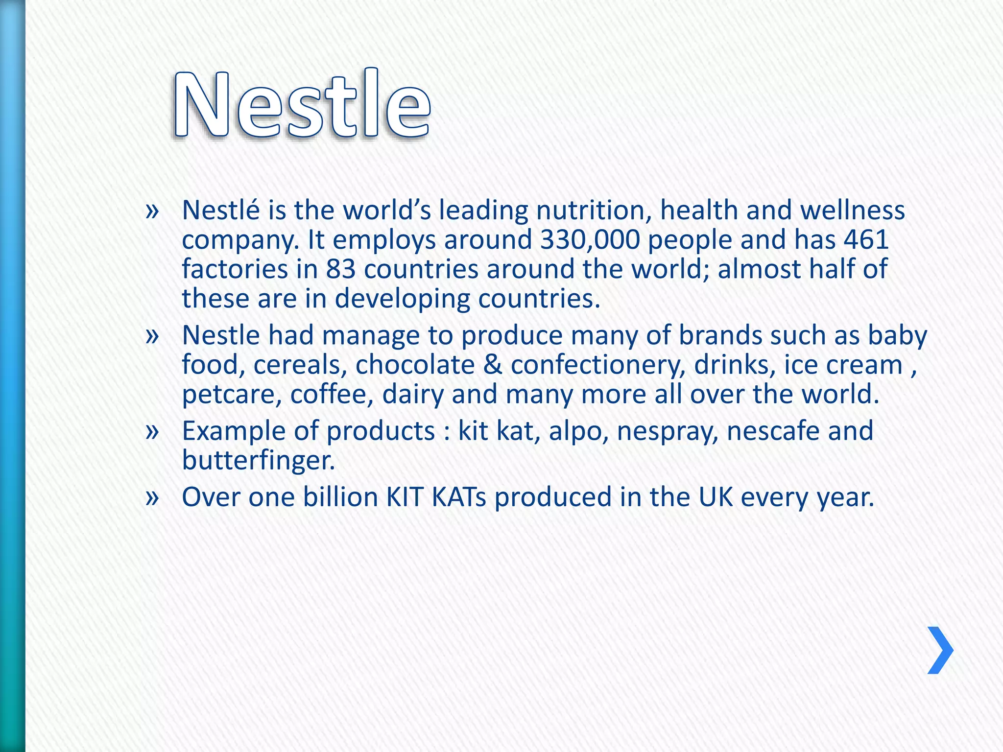 » Nestlé is the world’s leading nutrition, health and wellness 
company. It employs around 330,000 people and has 461 
factories in 83 countries around the world; almost half of 
these are in developing countries. 
» Nestle had manage to produce many of brands such as baby 
food, cereals, chocolate & confectionery, drinks, ice cream , 
petcare, coffee, dairy and many more all over the world. 
» Example of products : kit kat, alpo, nespray, nescafe and 
butterfinger. 
» Over one billion KIT KATs produced in the UK every year. 
 