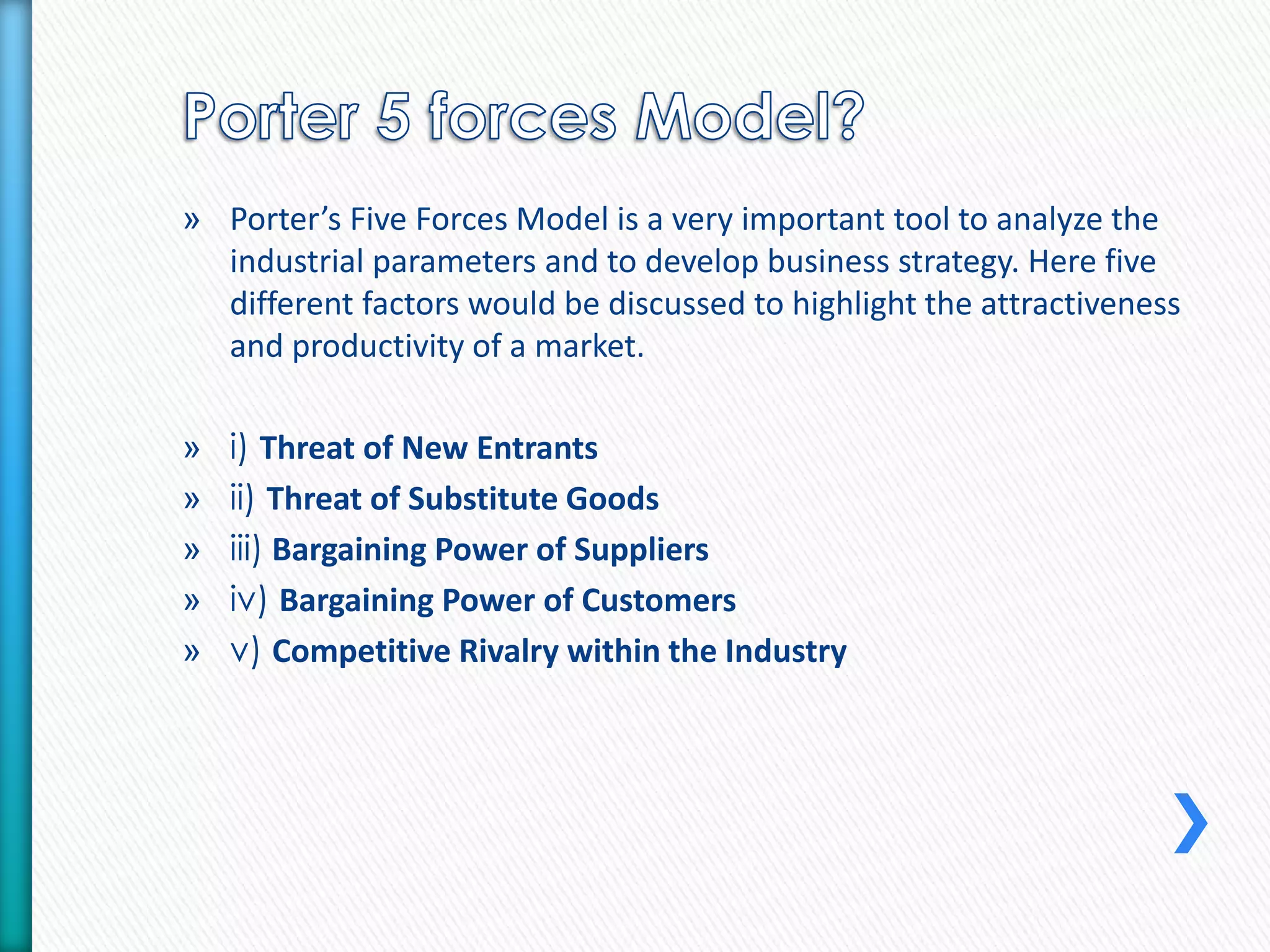 » Porter’s Five Forces Model is a very important tool to analyze the 
industrial parameters and to develop business strategy. Here five 
different factors would be discussed to highlight the attractiveness 
and productivity of a market. 
» i) Threat of New Entrants 
» ii) Threat of Substitute Goods 
» iii) Bargaining Power of Suppliers 
» iv) Bargaining Power of Customers 
» v) Competitive Rivalry within the Industry 
 