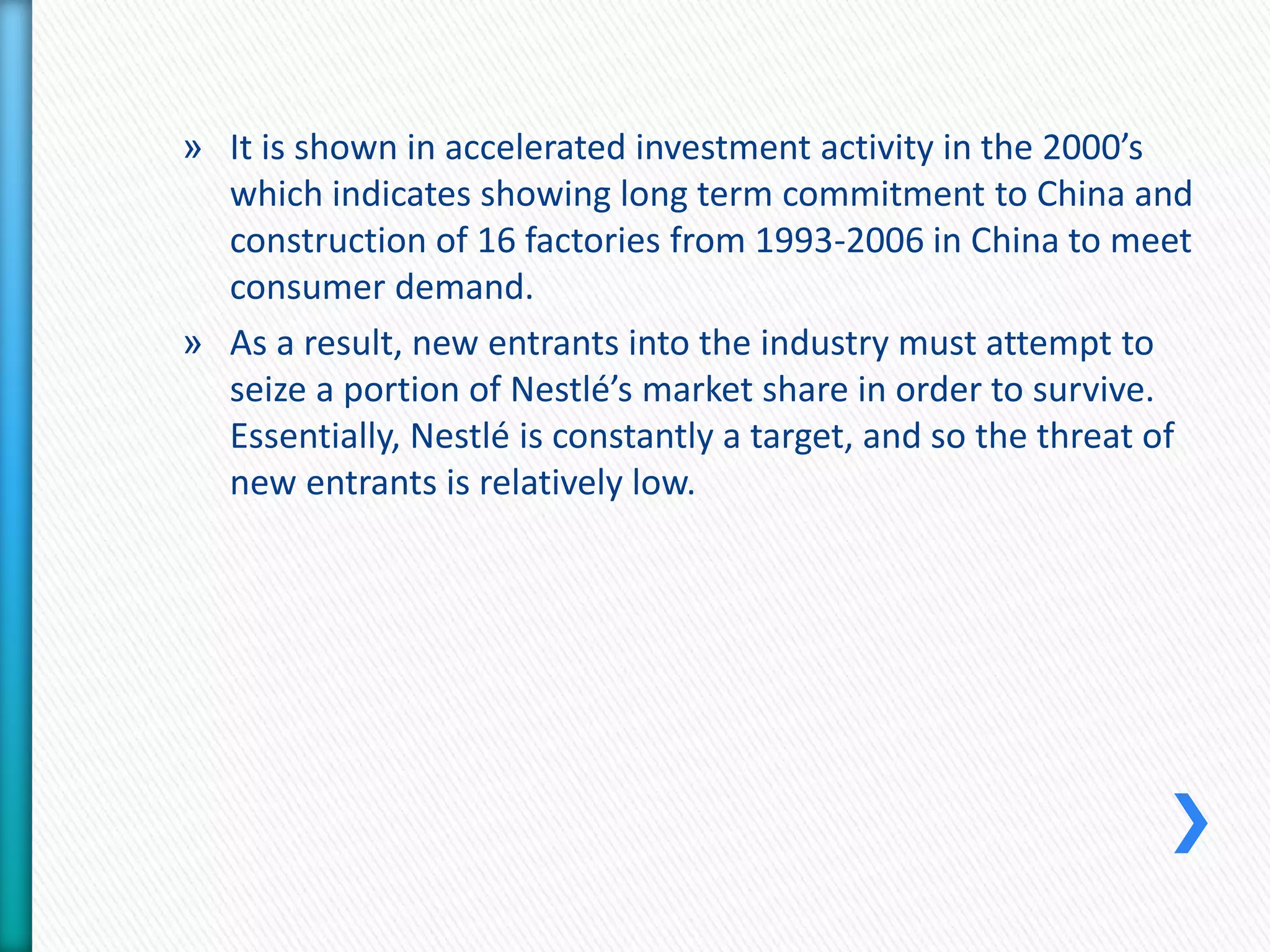 » It is shown in accelerated investment activity in the 2000’s 
which indicates showing long term commitment to China and 
construction of 16 factories from 1993-2006 in China to meet 
consumer demand. 
» As a result, new entrants into the industry must attempt to 
seize a portion of Nestlé’s market share in order to survive. 
Essentially, Nestlé is constantly a target, and so the threat of 
new entrants is relatively low. 
 