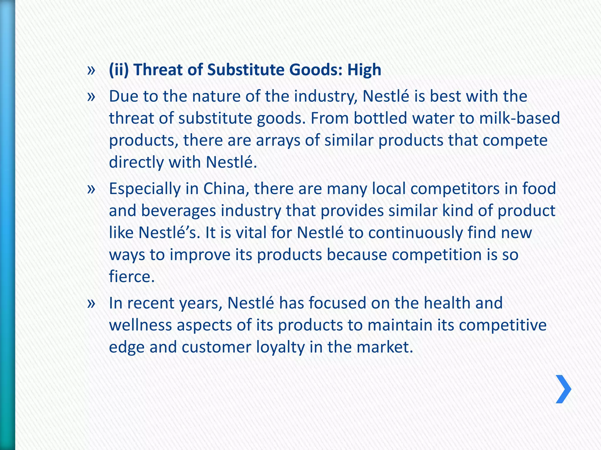 » (ii) Threat of Substitute Goods: High 
» Due to the nature of the industry, Nestlé is best with the 
threat of substitute goods. From bottled water to milk-based 
products, there are arrays of similar products that compete 
directly with Nestlé. 
» Especially in China, there are many local competitors in food 
and beverages industry that provides similar kind of product 
like Nestlé’s. It is vital for Nestlé to continuously find new 
ways to improve its products because competition is so 
fierce. 
» In recent years, Nestlé has focused on the health and 
wellness aspects of its products to maintain its competitive 
edge and customer loyalty in the market. 
 