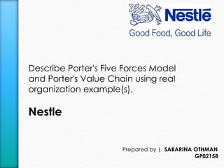 Describe Porter's Five Forces Model 
and Porter's Value Chain using real 
organization example(s). 
Nestle 
Prepared by | SABARINA OTHMAN 
GP02158 
 