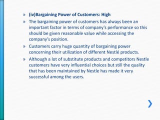 » (iv)Bargaining Power of Customers: High 
» The bargaining power of customers has always been an 
important factor in terms of company’s performance so this 
should be given reasonable value while accessing the 
company’s position. 
» Customers carry huge quantity of bargaining power 
concerning their utilization of different Nestlé products. 
» Although a lot of substitute products and competitors Nestle 
customers have very influential choices but still the quality 
that has been maintained by Nestle has made it very 
successful among the users. 
 