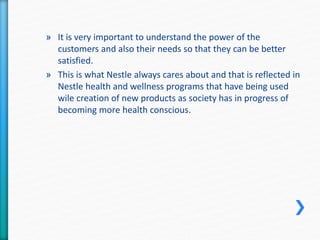 » It is very important to understand the power of the 
customers and also their needs so that they can be better 
satisfied. 
» This is what Nestle always cares about and that is reflected in 
Nestle health and wellness programs that have being used 
wile creation of new products as society has in progress of 
becoming more health conscious. 
 