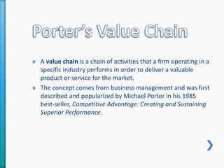 » A value chain is a chain of activities that a firm operating in a 
specific industry performs in order to deliver a valuable 
product or service for the market. 
» The concept comes from business management and was first 
described and popularized by Michael Porter in his 1985 
best-seller, Competitive Advantage: Creating and Sustaining 
Superior Performance. 
 