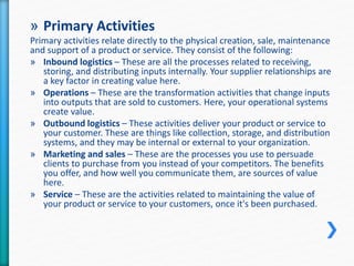 » Primary Activities 
Primary activities relate directly to the physical creation, sale, maintenance 
and support of a product or service. They consist of the following: 
» Inbound logistics – These are all the processes related to receiving, 
storing, and distributing inputs internally. Your supplier relationships are 
a key factor in creating value here. 
» Operations – These are the transformation activities that change inputs 
into outputs that are sold to customers. Here, your operational systems 
create value. 
» Outbound logistics – These activities deliver your product or service to 
your customer. These are things like collection, storage, and distribution 
systems, and they may be internal or external to your organization. 
» Marketing and sales – These are the processes you use to persuade 
clients to purchase from you instead of your competitors. The benefits 
you offer, and how well you communicate them, are sources of value 
here. 
» Service – These are the activities related to maintaining the value of 
your product or service to your customers, once it's been purchased. 
 