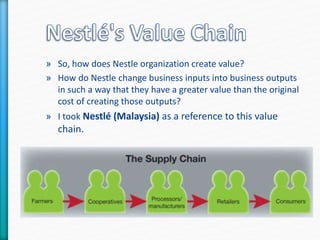 » So, how does Nestle organization create value? 
» How do Nestle change business inputs into business outputs 
in such a way that they have a greater value than the original 
cost of creating those outputs? 
» I took Nestlé (Malaysia) as a reference to this value 
chain. 
 