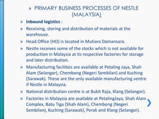 » PRIMARY BUSINESS PROCESSES OF NESTLE 
(MALAYSIA) 
» Inbound logistics : 
» Receiving, storing and distribution of materials at the 
warehouse. 
» Head Office (HO) is located in Mutiara Damansara. 
» Nestle receives some of the stocks which is not available for 
production in Malaysia at its respective factories for storage 
and later distribution. 
» Manufacturing facilities are available at Petaling Jaya, Shah 
Alam (Selangor), Chembong (Negeri Sembilan) and Kuching 
(Sarawak). These are the only available manufacturing ventre 
if Nestle in Malaysia. 
» National distribution centre is at Bukit Raja, Klang (Selangor). 
» Factories in Malaysia are available at PetalingJaya, Shah Alam 
Complex, Batu Tiga (Shah Alam), Chembong (Negeri 
Sembilan), Kuching (Sarawak), Perak and Klang (Selangor). 
 