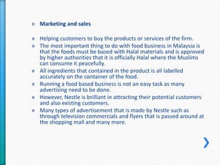 » Marketing and sales 
» Helping customers to buy the products or services of the firm. 
» The most important thing to do with food business in Malaysia is 
that the foods must be based with Halal materials and is approved 
by higher authorities that it is officially Halal where the Muslims 
can consume it peacefully. 
» All ingredients that contained in the product is all labelled 
accurately on the container of the food. 
» Running a food based business is not an easy task as many 
advertising need to be done. 
» However, Nestle is brilliant in attracting their potential customers 
and also existing customers. 
» Many types of advertisement that is made by Nestle such as 
through television commercials and flyers that is passed around at 
the shopping mall and many more. 
 
