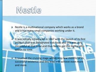 » Nestle is a multinational company which works as a brand 
and it has many small companies working under it. 
» It was initially introduced in 1867 with the launch of its first 
product that was dehydrated kids food and this was very 
successful at that time and thus Nestle got the high profits 
within no time. 
» It touched the cruising stage within very few months of its 
successful existence and this lead it to achieve even more 
and more. 
 