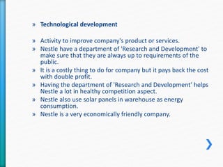 » Technological development 
» Activity to improve company's product or services. 
» Nestle have a department of 'Research and Development' to 
make sure that they are always up to requirements of the 
public. 
» It is a costly thing to do for company but it pays back the cost 
with double profit. 
» Having the department of 'Research and Development' helps 
Nestle a lot in healthy competition aspect. 
» Nestle also use solar panels in warehouse as energy 
consumption. 
» Nestle is a very economically friendly company. 
 