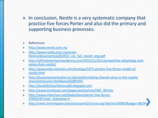 » In conclusion, Nestle is a very systematic company that 
practice five forces Porter and also did the primary and 
supporting business processes. 
» References: 
» http://www.nestle.com.my 
» http://www.nestle.com.my/asset-library/ 
documents/pdf/2012_csv_full_report_eng.pdf 
» http://alfimohammad.wordpress.com/2012/11/22/caompetitive-advantage-and-value- 
chain-nestle/ 
» http://www.mba-tutorials.com/strategy/1671-porters-five-forces-model-of-nestle. 
html 
» http://businesscasestudies.co.uk/nestle/creating-shared-value-in-the-supply-chain/ 
conclusion.html#axzz3GQRrkSFl 
» http://dac0163sharifahanas02.blogspot.com 
» http://www.mindtools.com/pages/article/newTMC_08.htm 
» http://www.slideshare.net/BadarAlam/porter-five-forces- 
27690335?next_slideshow=1 
» http://news.morningstar.com/classroom2/course.asp?docId=145087&page=3&CN= 
