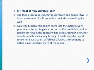 » (i) Threat of New Entrants : Low 
» The food processing industry is very large and competitive; it 
is not uncommon for firms within the industry to do quite 
well. 
» As a result, many companies enter into the market every 
year in an attempt to gain a portion of the profitable market. 
Luckily for Nestlé, the company has been around in China for 
decades and boasts a long history of quality products and 
consumer satisfaction, which has allowed the company to 
obtain a considerable share of the market. 
 