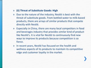 » (ii) Threat of Substitute Goods: High 
» Due to the nature of the industry, Nestlé is best with the 
threat of substitute goods. From bottled water to milk-based 
products, there are arrays of similar products that compete 
directly with Nestlé. 
» Especially in China, there are many local competitors in food 
and beverages industry that provides similar kind of product 
like Nestlé’s. It is vital for Nestlé to continuously find new 
ways to improve its products because competition is so 
fierce. 
» In recent years, Nestlé has focused on the health and 
wellness aspects of its products to maintain its competitive 
edge and customer loyalty in the market. 
 