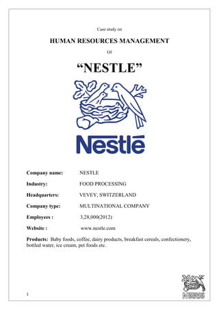 1
Case study on
HUMAN RESOURCES MANAGEMENT
Of
“NESTLE”
Company name: NESTLE
Industry: FOOD PROCESSING
Headquarters: VEVEY, SWITZERLAND
Company type: MULTINATIONAL COMPANY
Employees : 3,28,000(2012)
Website : www.nestle.com
Products: Baby foods, coffee, dairy products, breakfast cereals, confectionery,
bottled water, ice cream, pet foods etc.
 