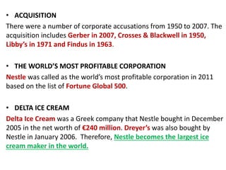 • ACQUISITION
There were a number of corporate accusations from 1950 to 2007. The
acquisition includes Gerber in 2007, Crosses & Blackwell in 1950,
Libby’s in 1971 and Findus in 1963.
• THE WORLD’S MOST PROFITABLE CORPORATION
Nestle was called as the world’s most profitable corporation in 2011
based on the list of Fortune Global 500.
• DELTA ICE CREAM
Delta Ice Cream was a Greek company that Nestle bought in December
2005 in the net worth of €240 million. Dreyer’s was also bought by
Nestle in January 2006. Therefore, Nestle becomes the largest ice
cream maker in the world.
 