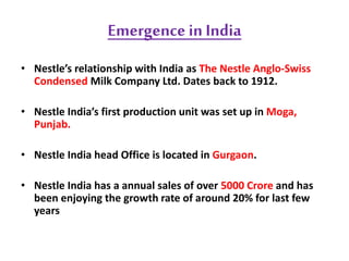 Emergence in India
• Nestle’s relationship with India as The Nestle Anglo-Swiss
Condensed Milk Company Ltd. Dates back to 1912.
• Nestle India’s first production unit was set up in Moga,
Punjab.
• Nestle India head Office is located in Gurgaon.
• Nestle India has a annual sales of over 5000 Crore and has
been enjoying the growth rate of around 20% for last few
years
 