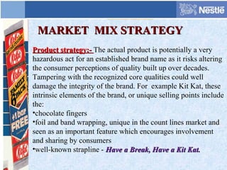 MARKET MIX STRATEGYMARKET MIX STRATEGY
Product strategy:-Product strategy:- The actual product is potentially a very
hazardous act for an established brand name as it risks altering
the consumer perceptions of quality built up over decades.
Tampering with the recognized core qualities could well
damage the integrity of the brand. For example Kit Kat, these
intrinsic elements of the brand, or unique selling points include
the:
•chocolate fingers
•foil and band wrapping, unique in the count lines market and
seen as an important feature which encourages involvement
and sharing by consumers
•well-known strapline - Have a Break, Have a Kit Kat.Have a Break, Have a Kit Kat.
 