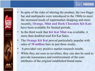 • In spite of the risks of altering the product, the two finger
bar and multipacks were introduced in the 1960s to meet
the increased needs of supermarket shopping and more
recently, Orange, Mint and Dark Chocolate Kit Kats
have been available for limited periods.
• In the third week that Kit Kat Mint was available, it
more than doubled total Kit Kat Sales.
• The Orange Kit Kat proved particularly popular with
sales of 38 million bars in just three weeks.
• It provided very positive market research results.
• While they are seen as novelties, they can also be used to
provide reassurance and reinforcement of the core
attributes of the original established brand name.
 