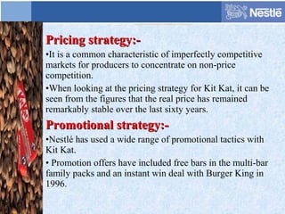 Pricing strategy:-Pricing strategy:-
•It is a common characteristic of imperfectly competitive
markets for producers to concentrate on non-price
competition.
•When looking at the pricing strategy for Kit Kat, it can be
seen from the figures that the real price has remained
remarkably stable over the last sixty years.
Promotional strategy:-Promotional strategy:-
•Nestlé has used a wide range of promotional tactics with
Kit Kat.
• Promotion offers have included free bars in the multi-bar
family packs and an instant win deal with Burger King in
1996.
 