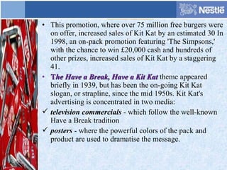 • This promotion, where over 75 million free burgers were
on offer, increased sales of Kit Kat by an estimated 30 In
1998, an on-pack promotion featuring 'The Simpsons,'
with the chance to win £20,000 cash and hundreds of
other prizes, increased sales of Kit Kat by a staggering
41.
• TThe Have a Break, Have a Kit Kathe Have a Break, Have a Kit Kat theme appeared
briefly in 1939, but has been the on-going Kit Kat
slogan, or strapline, since the mid 1950s. Kit Kat's
advertising is concentrated in two media:
 television commercials - which follow the well-known
Have a Break tradition
 posters - where the powerful colors of the pack and
product are used to dramatise the message.
 