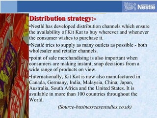 Distribution strategy:-Distribution strategy:-
•Nestlé has developed distribution channels which ensure
the availability of Kit Kat to buy wherever and whenever
the consumer wishes to purchase it.
•Nestlé tries to supply as many outlets as possible - both
wholesaler and retailer channels.
•point of sale merchandising is also important when
consumers are making instant, snap decisions from a
wide range of products on view.
•Internationally, Kit Kat is now also manufactured in
Canada, Germany, India, Malaysia, China, Japan,
Australia, South Africa and the United States. It is
available in more than 100 countries throughout the
World.
(Source-businesscasestudies.co.uk)
 