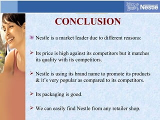 CONCLUSION
Nestle is a market leader due to different reasons:
 Its price is high against its competitors but it matches
its quality with its competitors.
 Nestle is using its brand name to promote its products
& it’s very popular as compared to its competitors.
 Its packaging is good.
 We can easily find Nestle from any retailer shop.
 