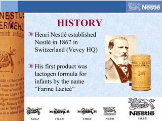 HISTORY
Henri Nestlé established
Nestlé in 1867 in
Switzerland (Vevey HQ)
His first product was
lactogen formula for
infants by the name
“Farine Lacteé”
 