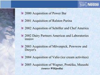 2000 Acquisition of Power Bar
2001 Acquisition of Ralston Purina
2002 Acquisition of Schöller and Chef America
2002 Dairy Partners Americas and Laboratories
innéov
2003 Acquisition of Mövenpick, Powwow and
Dreyer's
2004 Acquisition of Valio (ice cream activities)
2005 Acquisition of Wagner, Protéika, Musashi
(source Wikipedia)
 